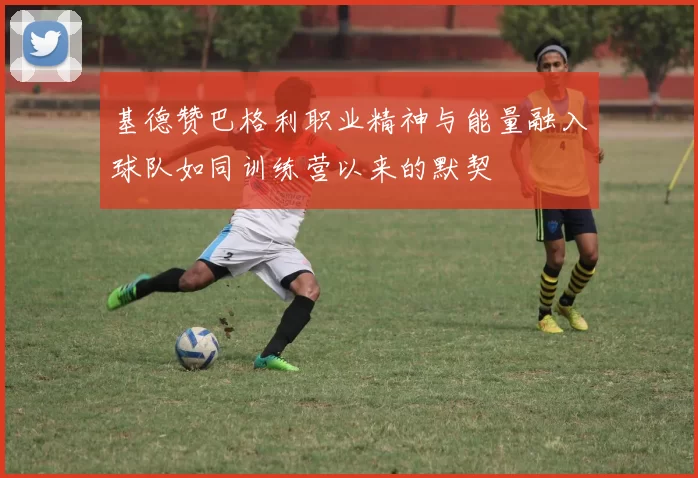 基德赞巴格利职业精神与能量融入球队如同训练营以来的默契