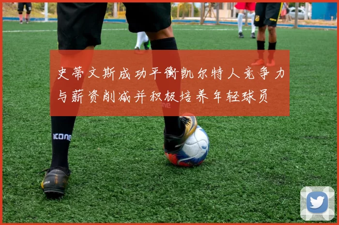 史蒂文斯成功平衡凯尔特人竞争力与薪资削减并积极培养年轻球员