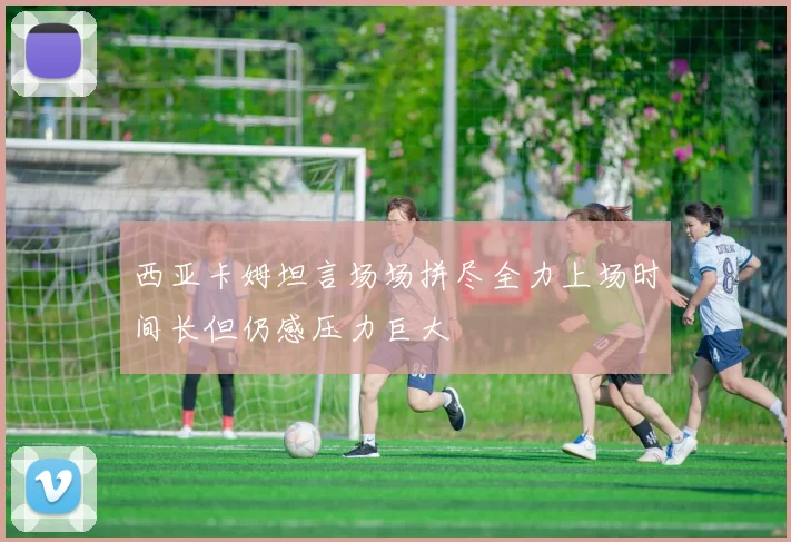 西亚卡姆坦言场场拼尽全力上场时间长但仍感压力巨大