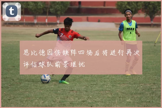 恩比德因伤缺阵四场后将进行再次评估球队前景堪忧