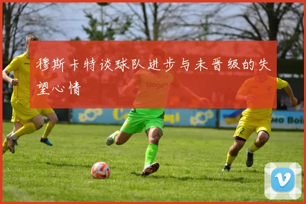 穆斯卡特谈球队进步与未晋级的失望心情