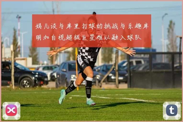 娟儿谈与库里打球的挑战与乐趣库明加自视超级巨星难以融入球队