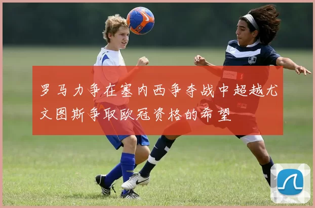 罗马力争在塞内西争夺战中超越尤文图斯争取欧冠资格的希望