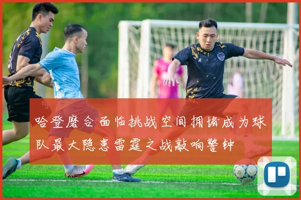 哈登磨合面临挑战空间拥堵成为球队最大隐患雷霆之战敲响警钟