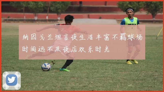 纳因戈兰坦言夜生活丰富不羁球场时间远不及夜店欢乐时光