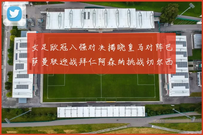 女足欧冠八强对决揭晓皇马对阵巴萨曼联迎战拜仁阿森纳挑战切尔西