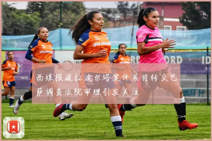 西媒报道拉波尔塔案件或将转交巴萨调查法院审理引发关注
