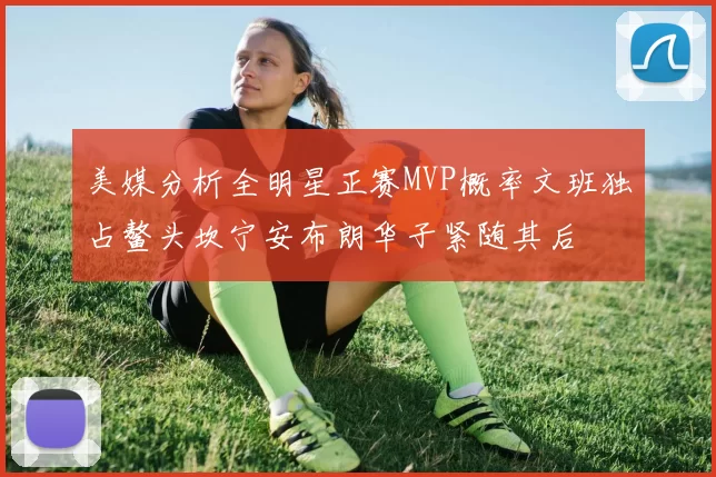 美媒分析全明星正赛MVP概率文班独占鳌头坎宁安布朗华子紧随其后