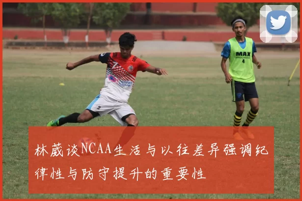 林葳谈NCAA生活与以往差异强调纪律性与防守提升的重要性