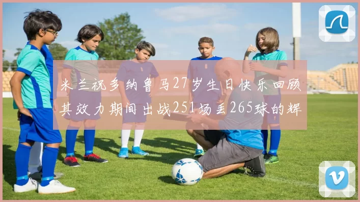 米兰祝多纳鲁马27岁生日快乐回顾其效力期间出战251场丢265球的辉煌历程