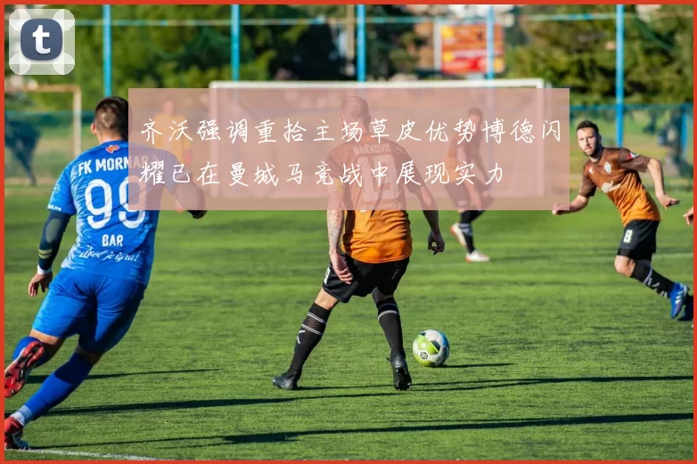 齐沃强调重拾主场草皮优势博德闪耀已在曼城马竞战中展现实力