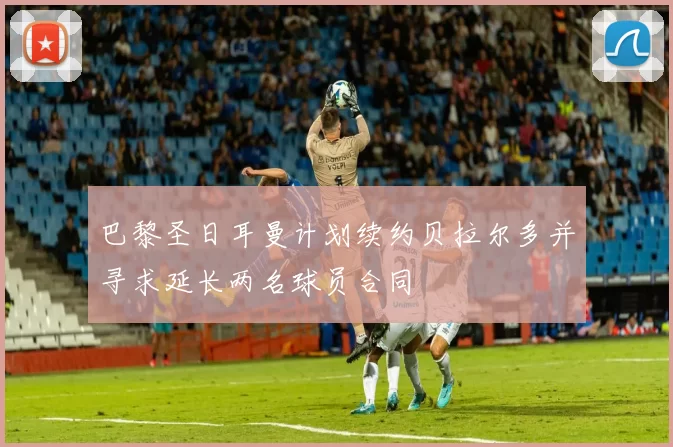 巴黎圣日耳曼计划续约贝拉尔多并寻求延长两名球员合同