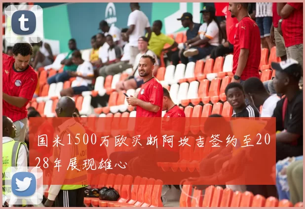国米1500万欧买断阿坎吉签约至2028年展现雄心