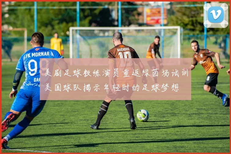 美剧足球教练演员重返绿茵场试训美国球队揭示年轻时的足球梦想