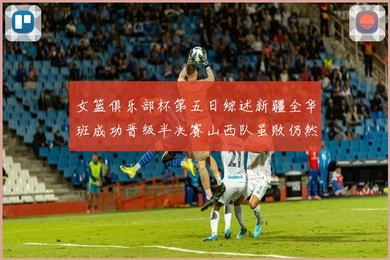 女篮俱乐部杯第五日综述新疆全华班成功晋级半决赛山西队虽败仍然晋级