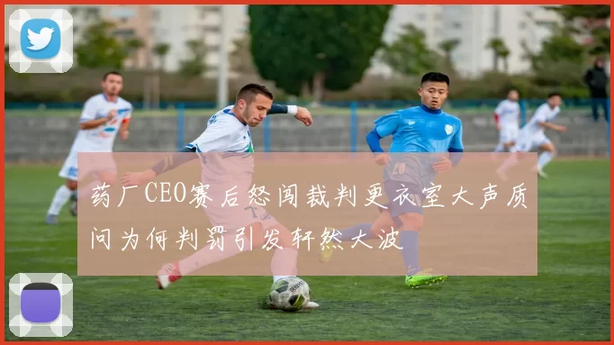药厂CEO赛后怒闯裁判更衣室大声质问为何判罚引发轩然大波