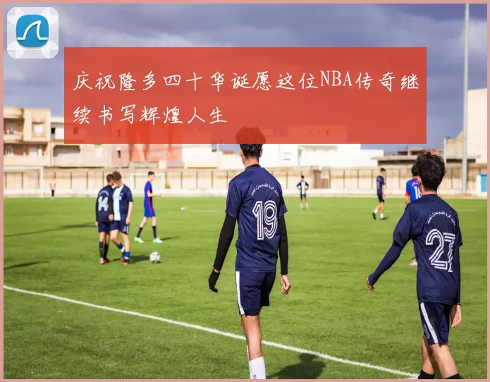 庆祝隆多四十华诞愿这位NBA传奇继续书写辉煌人生