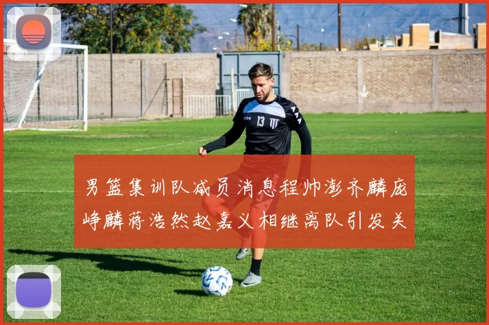 男篮集训队减员消息程帅澎齐麟庞峥麟蒋浩然赵嘉义相继离队引发关注