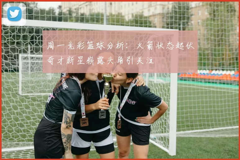 周一竞彩篮球分析：火箭状态起伏奇才新星崭露头角引关注