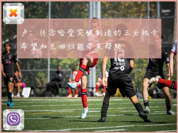 卢：怀念哈登突破制造的三分机会希望加兰回归能带来帮助