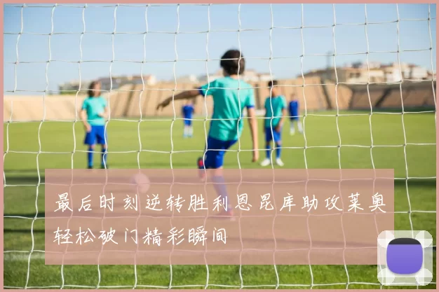 最后时刻逆转胜利恩昆库助攻莱奥轻松破门精彩瞬间
