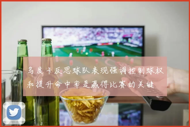 乌度卡反思球队表现强调控制球权和提升命中率是赢得比赛的关键
