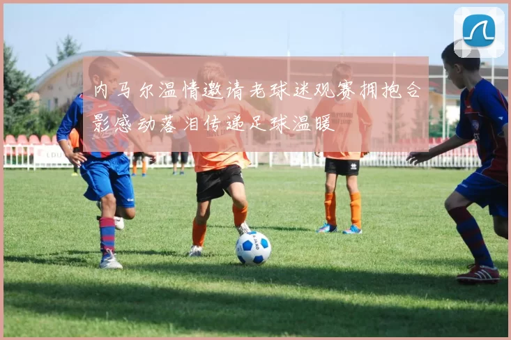 内马尔温情邀请老球迷观赛拥抱合影感动落泪传递足球温暖