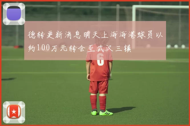 德转更新消息明天上海海港球员以约100万元转会至武汉三镇
