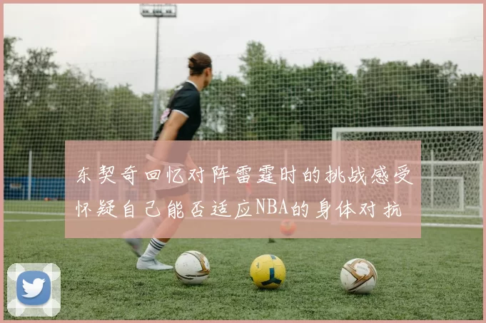 东契奇回忆对阵雷霆时的挑战感受怀疑自己能否适应NBA的身体对抗